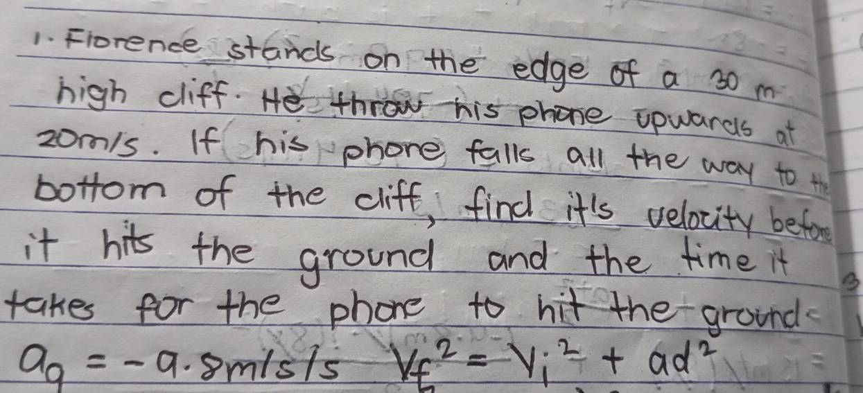 Fiorence stands on the edge of a 30 m
high cliff. He throw his phone opwards at
zo/s. If his phone falls all the way to t 
bottom of the cliff, find it's velocity befor 
it hits the ground and the time it 
takes for the phone to hit the ground
a_9=-9.8m/s/s V_f^(2=V_i^2+ad^2)