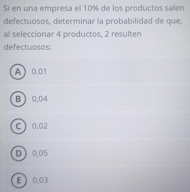 Si en una empresa el 10% de los productos salen
defectuosos, determinar la probabilidad de que,
al seleccionar 4 productos, 2 resulten
defectuosos:
A 0.01
B 0,04
C 0.02
D 0,05
E 0,03