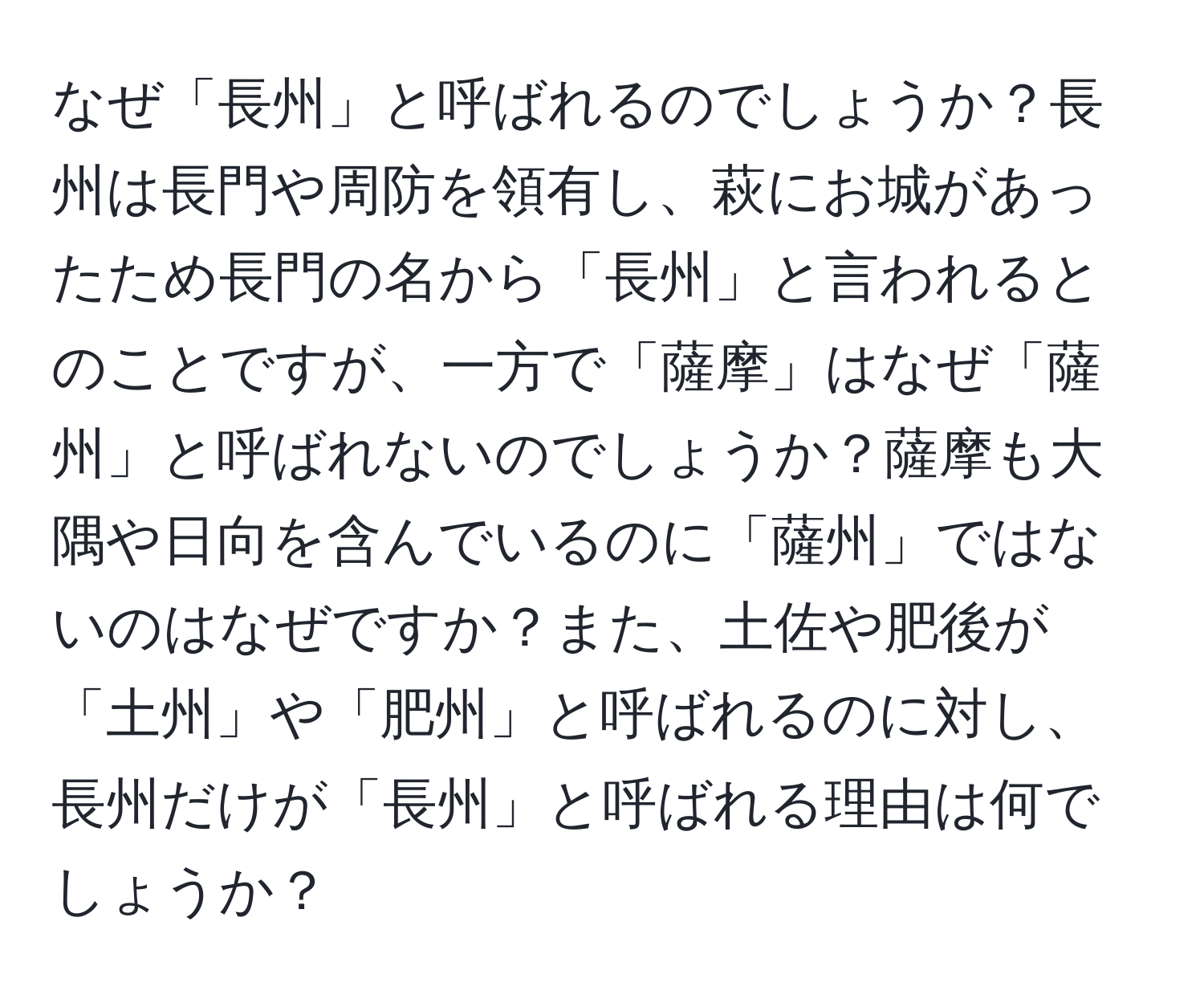 なぜ「長州」と呼ばれるのでしょうか？長州は長門や周防を領有し、萩にお城があったため長門の名から「長州」と言われるとのことですが、一方で「薩摩」はなぜ「薩州」と呼ばれないのでしょうか？薩摩も大隅や日向を含んでいるのに「薩州」ではないのはなぜですか？また、土佐や肥後が「土州」や「肥州」と呼ばれるのに対し、長州だけが「長州」と呼ばれる理由は何でしょうか？