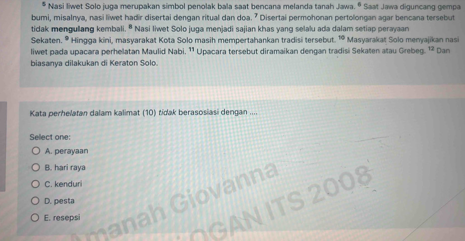 § Nasi liwet Solo juga merupakan simbol penolak bala saat bencana melanda tanah Jawa. 6 * Saat Jawa diguncang gempa
bumi, misalnya, nasi liwet hadir disertai dengan ritual dan doa. ⁷ Disertai permohonan pertolongan agar bencana tersebut
tidak mengulang kembali. ^8 Nasi liwet Solo juga menjadi sajian khas yang selalu ada dalam setiap perayaan
Sekaten. • Hingga kini, masyarakat Kota Solo masih mempertahankan tradisi tersebut. 10 Masyarakat Solo menyajikan nasi
liwet pada upacara perhelatan Maulid Nabi. 11 Upacara tersebut diramaikan dengan tradisi Sekaten atau Grebeg. ^1 Dan
biasanya dilakukan di Keraton Solo.
Kata perhelatan dalam kalimat (10) tidak berasosiasi dengan ....
Select one:
A. perayaan
B. hari raya
ha
C. kenduri 008
D. pesta
E. resepsi