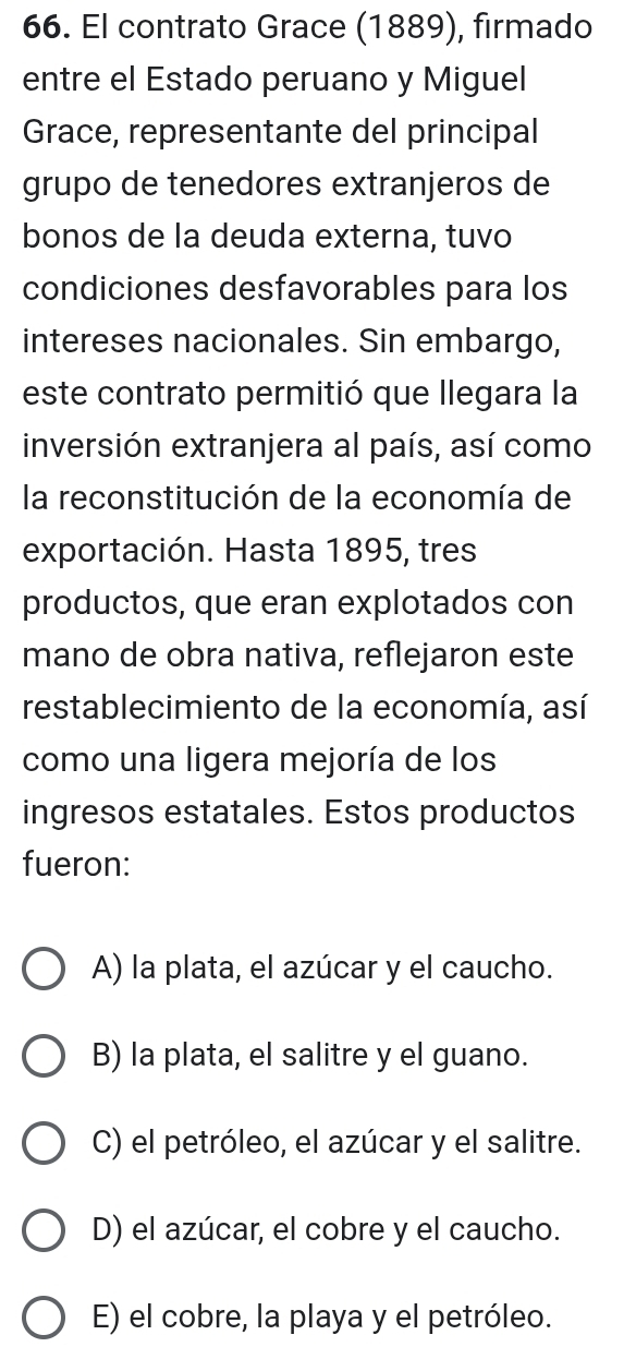 El contrato Grace (1889), firmado
entre el Estado peruano y Miguel
Grace, representante del principal
grupo de tenedores extranjeros de
bonos de la deuda externa, tuvo
condiciones desfavorables para los
intereses nacionales. Sin embargo,
este contrato permitió que llegara la
inversión extranjera al país, así como
la reconstitución de la economía de
exportación. Hasta 1895, tres
productos, que eran explotados con
mano de obra nativa, reflejaron este
restablecimiento de la economía, así
como una ligera mejoría de los
ingresos estatales. Estos productos
fueron:
A) la plata, el azúcar y el caucho.
B) la plata, el salitre y el guano.
C) el petróleo, el azúcar y el salitre.
D) el azúcar, el cobre y el caucho.
E) el cobre, la playa y el petróleo.