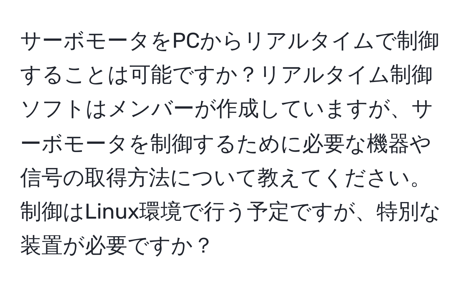 サーボモータをPCからリアルタイムで制御することは可能ですか？リアルタイム制御ソフトはメンバーが作成していますが、サーボモータを制御するために必要な機器や信号の取得方法について教えてください。制御はLinux環境で行う予定ですが、特別な装置が必要ですか？