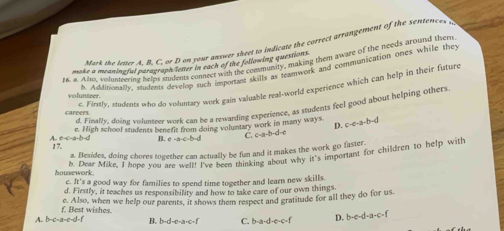 Mark the letter A, B, C, or D on your answer sheet to indicate the correct arrangement of the sentences n
16, a. Also, volunteering helps students connect with the community, making them aware of the needs around them
make a meaningful paragraph/letter in each of the following questions.
b. Additionally, students develop such important skills as teamwork and communication ones while they
c. Firstly, students who do voluntary work gain valuable real-world experience which can help in their future
volunteer.
d. Finally, doing volunteer work can be a rewarding experience, as students feel good about helping others.
careers
D.
e. High school students benefit from doing voluntary work in many ways. c-e-a-b-d
A. c-c-a-b-d B. e -a-c-b-d C. c-a-b-d-c
17.
a. Besides, doing chores together can actually be fun and it makes the work go faster.
b. Dear Mike, I hope you are well! I've been thinking about why it's important for children to help with
housework.
c. It's a good way for families to spend time together and learn new skills.
d. Firstly, it teaches us responsibility and how to take care of our own things.
e. Also, when we help our parents, it shows them respect and gratitude for all they do for us
f. Best wishes.
A. b-c-a-c-d-f B. b -d-e-a-c-f C. b-a-d-c-c-f D. b-e-d-a-c-f