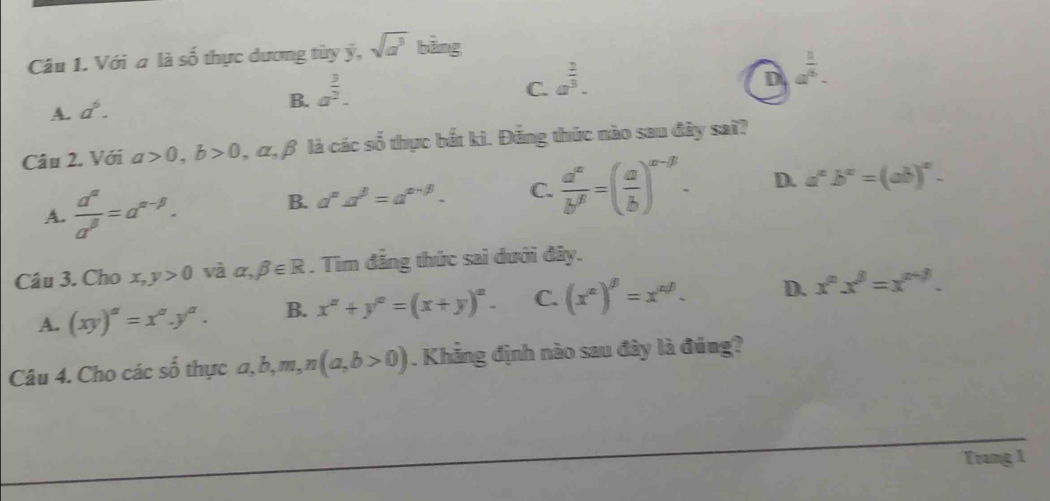 Với a là số thực dương tùy ý, sqrt(a^3) bằng
D a^(frac 1)6.
B.
A. a^6. a^(frac 3)2.
C. a^(frac 2)3. 
Câu 2. Với a>0, b>0 , α, β là các số thực bắt kì. Đảng thức nào sau đây sai?
A.  d^(alpha)/a^(beta) =a^(alpha -beta).
B. a^na^(beta)=a^(alpha -beta). C.  a^x/b^y =( a/b )^x-y. D. a^xb^x=(ab)^x. 
Câu 3. Cho x, y>0 và alpha ,beta ∈ R. Tìm đẳng thức sai dưới đây.
A. (xy)^a=x^a.y^a. B. x^x+y^(x+)=(x+y)^x. C. (x^a)^beta =x^(alpha beta). D. x^nx^8=x^(n+3). 
Câu 4. Cho các số thực a, b, m, n(a,b>0). Khẳng định nào sau đây là đúng?
Trang 1