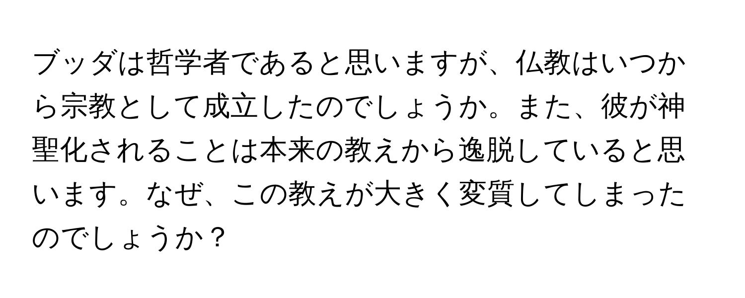 ブッダは哲学者であると思いますが、仏教はいつから宗教として成立したのでしょうか。また、彼が神聖化されることは本来の教えから逸脱していると思います。なぜ、この教えが大きく変質してしまったのでしょうか？