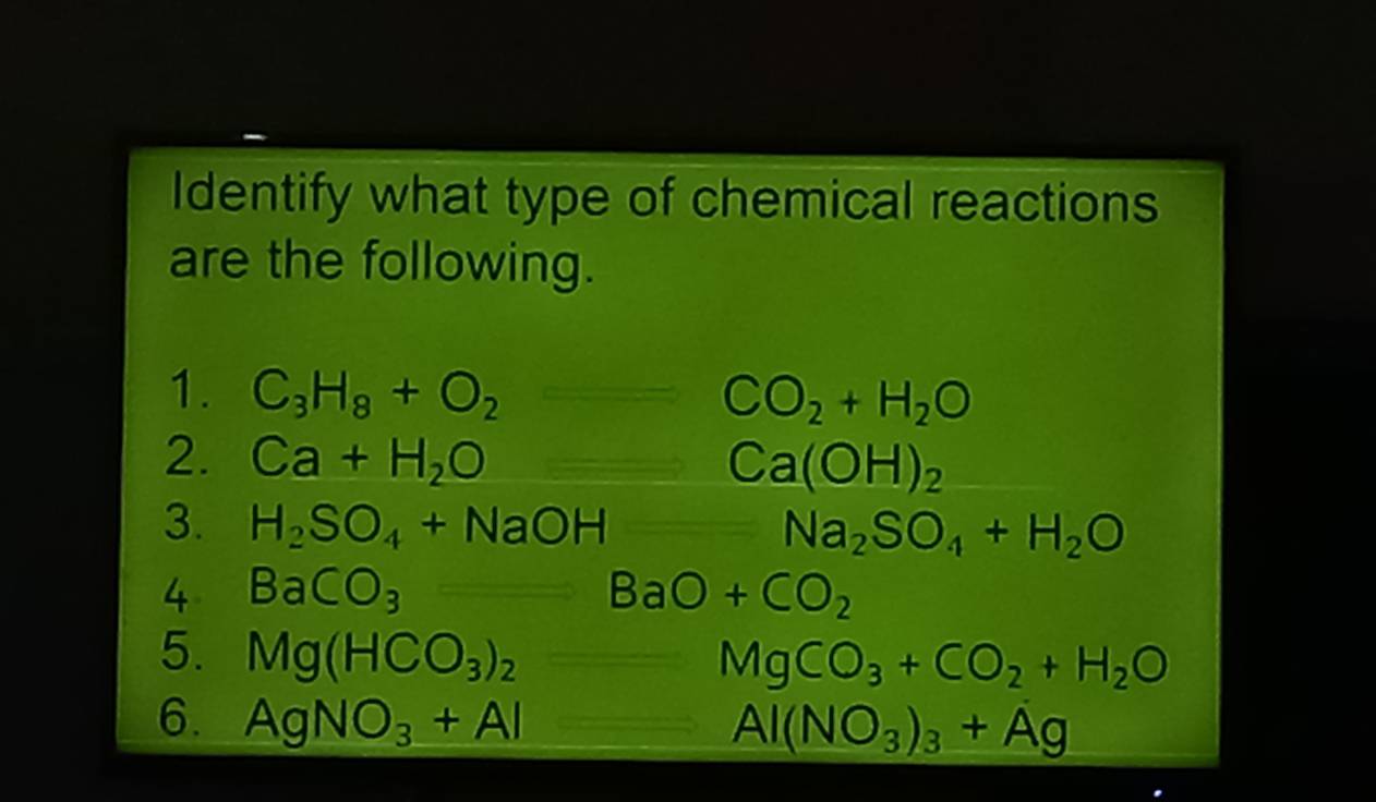 Identify what type of chemical reactions 
are the following. 
1. C_3H_8+O_2 CO_2+H_2O
2. Ca+H_2O= Ca(OH)_2
3. H_2SO_4+NaOH Na_2SO_4+H_2O
4 BaCO_3
BaO+CO_2
5. Mg(HCO_3)_2
MgCO_3+CO_2+H_2O
6. AgNO_3+Al
Al(NO_3)_3+Ag