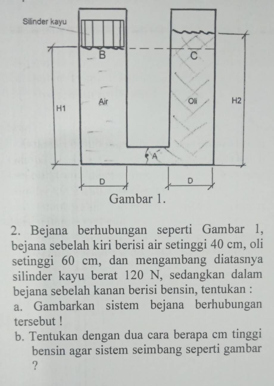 Bejana berhubungan seperti Gambar 1, 
bejana sebelah kiri berisi air setinggi 40 cm, oli 
setinggi 60 cm, dan mengambang diatasnya 
silinder kayu berat 120 N, sedangkan dalam 
bejana sebelah kanan berisi bensin, tentukan : 
a. Gambarkan sistem bejana berhubungan 
tersebut ! 
b. Tentukan dengan dua cara berapa cm tinggi 
bensin agar sistem seimbang seperti gambar 
?