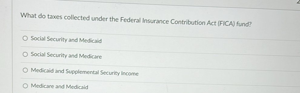 What do taxes collected under the Federal Insurance Contribution Act (FICA) fund?
Social Security and Medicaid
Social Security and Medicare
Medicaid and Supplemental Security Income
Medicare and Medicaid