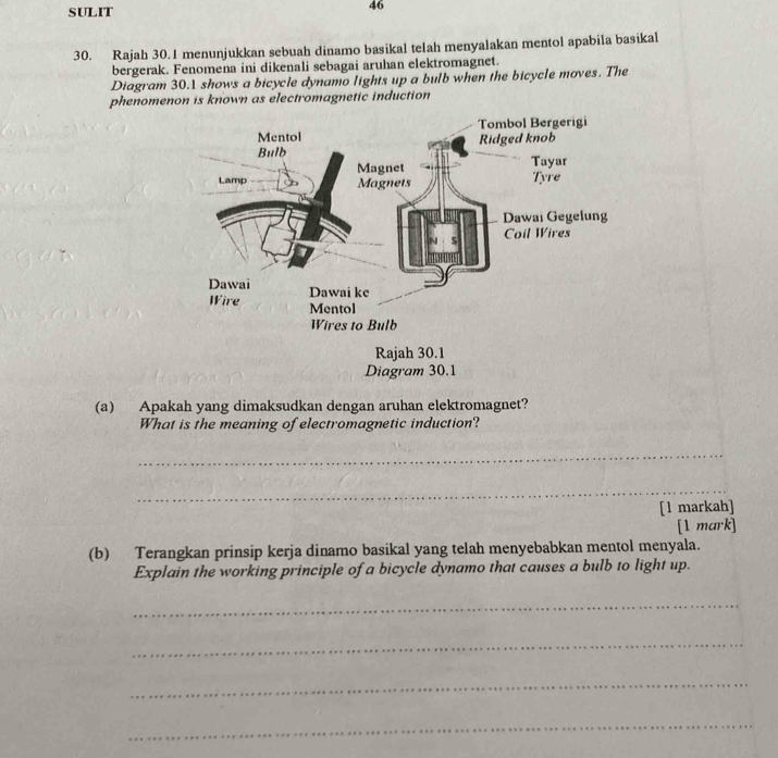 SULIT 
46 
30. Rajah 30.1 menunjukkan sebuah dinamo basikal telah menyalakan mentol apabila basikal 
bergerak. Fenomena ini dikenali sebagai aruhan elektromagnet. 
Diagram 30.1 shows a bicycle dynamo lights up a bulb when the bicycle moves. The 
phenomenon is known as electromagnetic induction 
(a) Apakah yang dimaksudkan dengan aruhan elektromagnet? 
What is the meaning of electromagnetic induction? 
_ 
_ 
[1 markah] 
[1 mark] 
(b) Terangkan prinsip kerja dinamo basikal yang telah menyebabkan mentol menyala. 
Explain the working principle of a bicycle dynamo that causes a bulb to light up. 
_ 
_ 
_ 
_