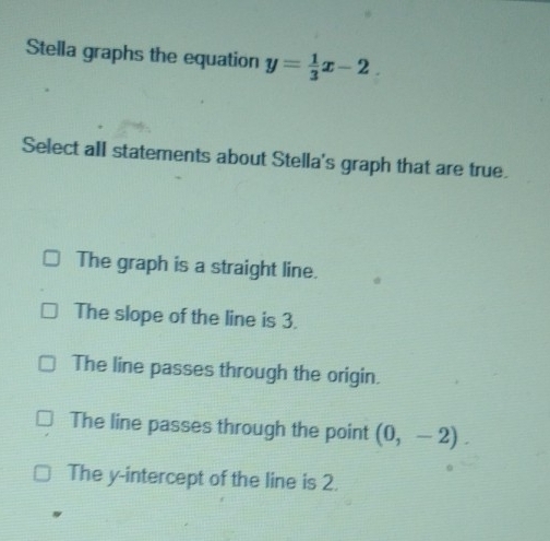 Stella graphs the equation y= 1/3 x-2
Select all statements about Stella's graph that are true.
The graph is a straight line.
The slope of the line is 3.
The line passes through the origin.
The line passes through the point (0,-2).
The y-intercept of the line is 2.