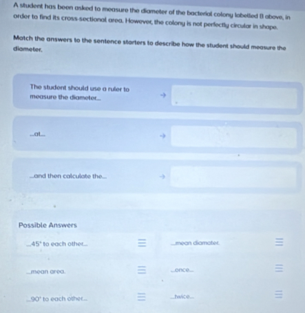 A student has been asked to measure the diameter of the bacterial colony labelled B above, in 
order to find its cross-sectional area. However, the colony is not perfectly circular in shape. 
Match the answers to the sentence starters to describe how the student should measure the 
diameter. 
The student should use a ruler to 
measure the diameter... 
...at... 
-) 
...and then calculate the... 
Possible Answers 
_ 45° to each other... a _mean diamater ≡ 
≡ 
mean area. _once. ≡
90° to each other.. ≡ twice... ≡