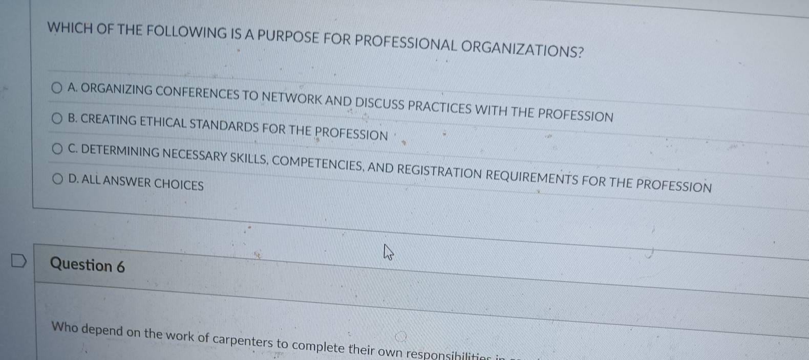 WHICH OF THE FOLLOWING IS A PURPOSE FOR PROFESSIONAL ORGANIZATIONS?
A. ORGANIZING CONFERENCES TO NETWORK AND DISCUSS PRACTICES WITH THE PROFESSION
B. CREATING ETHICAL STANDARDS FOR THE PROFESSION ·
C. DETERMINING NECESSARY SKILLS, COMPETENCIES, AND REGISTRATION REQUIREMENTS FOR THE PROFESSION
D. ALL ANSWER CHOICES
Question 6
Who depend on the work of carpenters to complete their own responsibilities