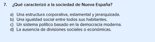 ¿Qué caracterizó a la sociedad de Nueva España?
a) Una estructura corporativa, estamental y jerarquizada.
b) Una igualdad social entre todos sus habitantes.
c) Un sistema político basado en la democracia moderna.
d) La ausencia de divisiones sociales o económicas.