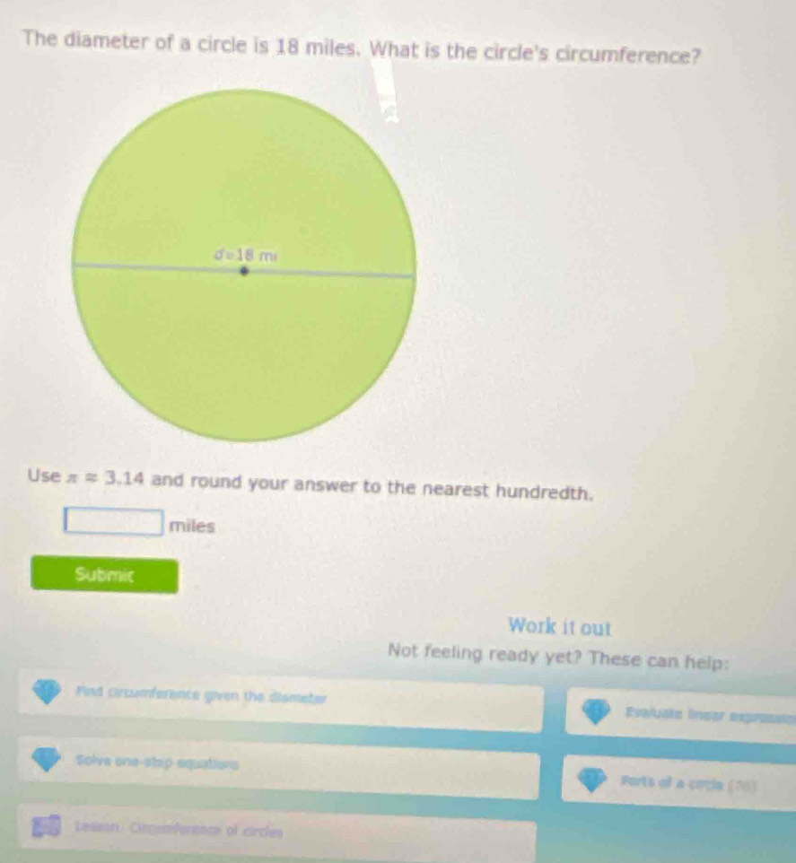 The diameter of a circle is 18 miles. What is the circle's circumference?
Use π approx 3.14 and round your answer to the nearest hundredth.
miles
Submic
Work it out
Not feeling ready yet? These can help:
Find Crcumference given the diameter Evaluata Inear expresio
Solve one-stsp equatiors Ports of a circle (70)
Leasan Circomfenancs of cirches