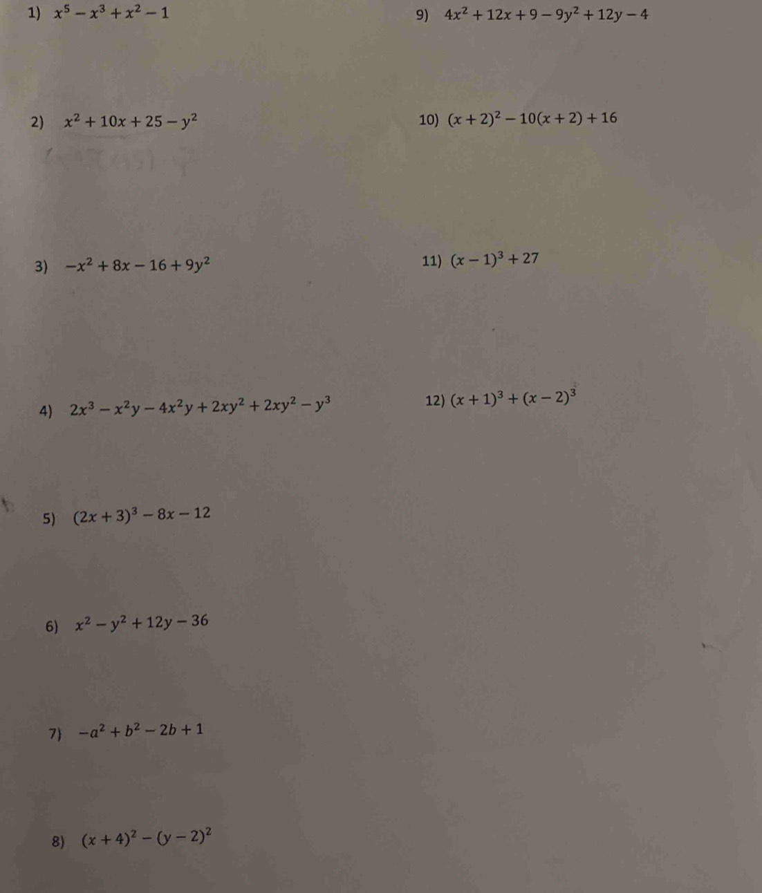 x^5-x^3+x^2-1 9) 4x^2+12x+9-9y^2+12y-4
2) x^2+10x+25-y^2 10) (x+2)^2-10(x+2)+16
3) -x^2+8x-16+9y^2 11) (x-1)^3+27
4) 2x^3-x^2y-4x^2y+2xy^2+2xy^2-y^3
12) (x+1)^3+(x-2)^3
5) (2x+3)^3-8x-12
6) x^2-y^2+12y-36
7 -a^2+b^2-2b+1
8) (x+4)^2-(y-2)^2