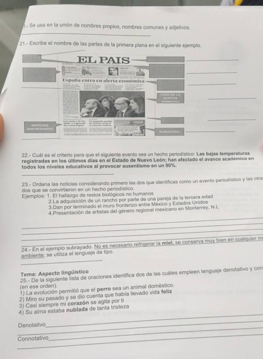 Se usa en la unión de nombres propios, nombres comunes y adjetivos.
21.- Escribe el nombre de las partes de la primera plana en el siguiente ejemplo.
EL PAIS
_
_
_
España entra en alerta económica
NOTICU
Principal
_
T N      (
_
NOTICIAS
IMPORTANTES PUBUCIDAD_
22.- Cuál es el criterio para que el siguiente evento sea un hecho periodístico: Las bajas temperaturas
registradas en los últimos días en el Estado de Nuevo León; han afectado el avance académico en
todos los niveles educativos al provocar ausentismo en un 90%.
_
23.- Ordena las noticias considerando primero las dos que identificas como un evento periodístico y las otra
dos que se convirtieron en un hecho periodístico.
Ejemplos: 1. El hallazgo de restos biológicos no humanos
2.La adquisición de un rancho por parte de una pareja de la tercera edad
3.Dan por terminado el muro fronterizo entre México y Estados Unidos
4.Presentación de artistas del género regional mexicano en Monterrey, N.L
_
_
_
24.- En el ejemplo subrayado. No es necesario refrigerar la miel, se conserva muy bien en cualquier m
_
ambiente; se utiliza el lenguaje de tipo.
Tema: Aspecto lingüístico
25.- De la siguiente lista de oraciones identifica dos de las cuáles empleen lenguaje denotativo y con
(en ese orden).
1) La evolución permitió que el perro sea un animal doméstico.
2) Miro su pasado y se dio cuenta que había llevado vida feliz
3) Casi siempre mi corazón se agita por ti
_
4) Su alma estaba nublada de tanta tristeza
_
_
Denotativo
_
Connotativo