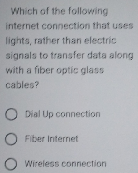 Which of the following
internet connection that uses
lights, rather than electric
signals to transfer data along
with a fiber optic glass
cables?
Dial Up connection
Fiber Internet
Wireless connection