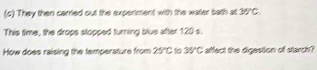 They then carried out the experiment with the water bath at30°C. 
This time, the drops stopped turning blue after 120 s. 
How does raising the temperature from 25°C 35°C affect the digestion of starch?