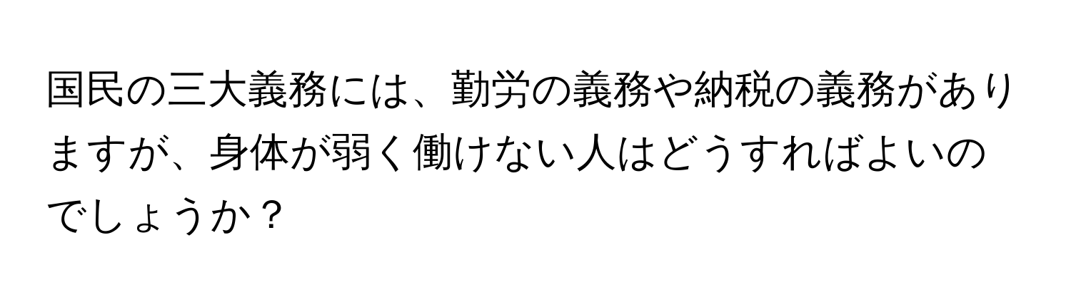 国民の三大義務には、勤労の義務や納税の義務がありますが、身体が弱く働けない人はどうすればよいのでしょうか？