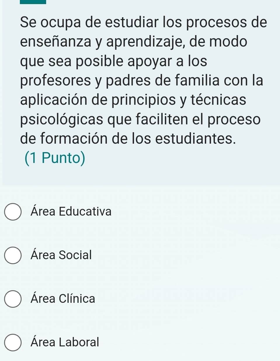 Se ocupa de estudiar los procesos de
enseñanza y aprendizaje, de modo
que sea posible apoyar a los
profesores y padres de familia con la
aplicación de principios y técnicas
psicológicas que faciliten el proceso
de formación de los estudiantes.
(1 Punto)
Área Educativa
Área Social
Área Clínica
Área Laboral