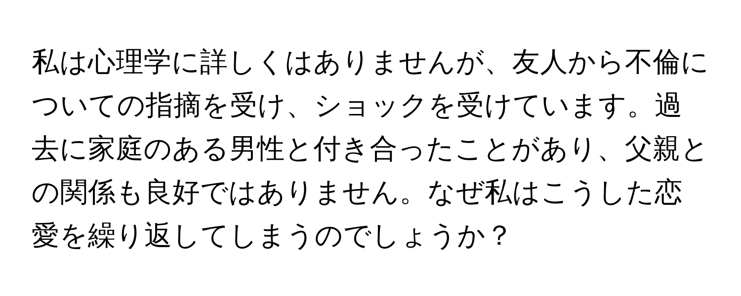 私は心理学に詳しくはありませんが、友人から不倫についての指摘を受け、ショックを受けています。過去に家庭のある男性と付き合ったことがあり、父親との関係も良好ではありません。なぜ私はこうした恋愛を繰り返してしまうのでしょうか？