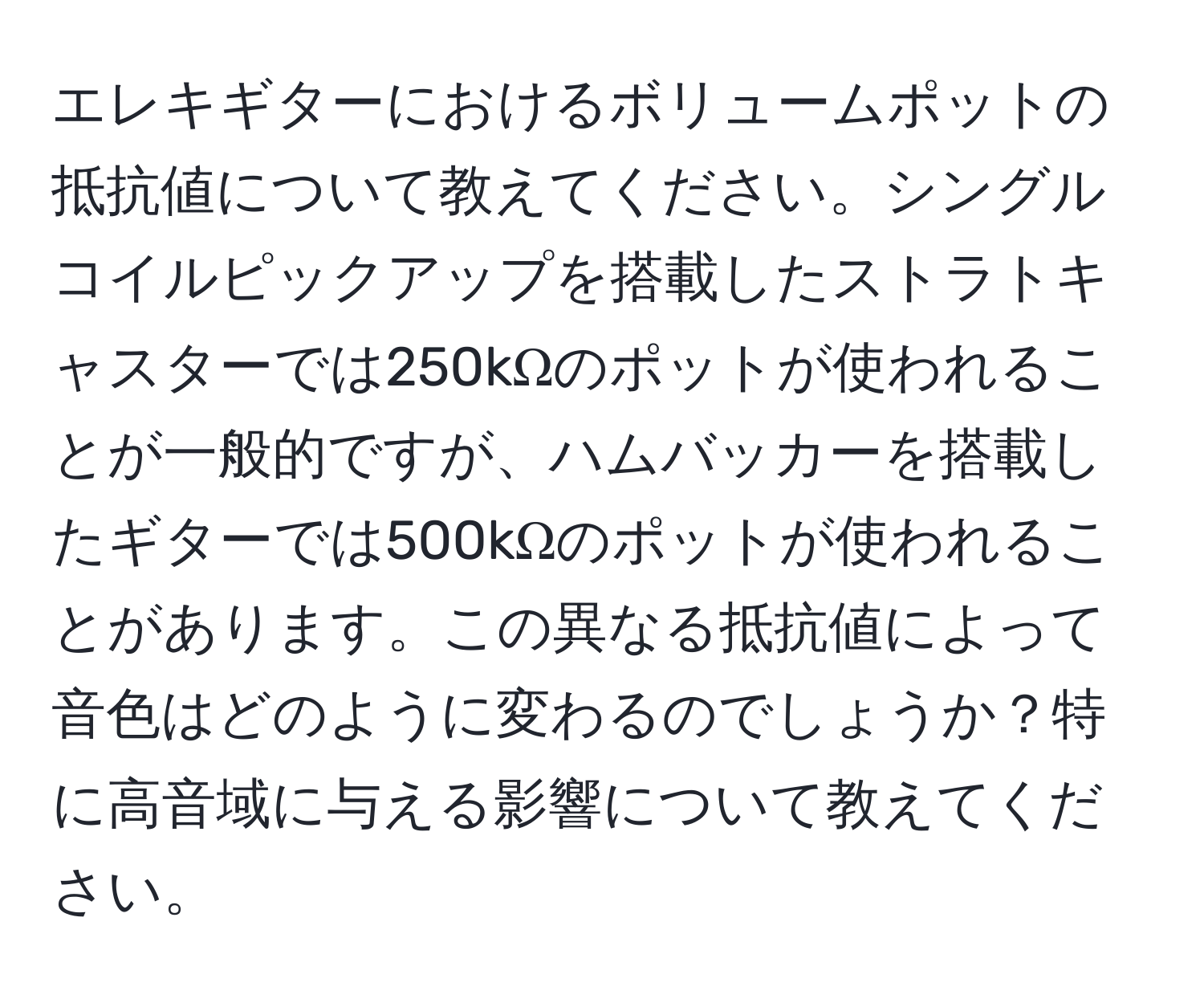 エレキギターにおけるボリュームポットの抵抗値について教えてください。シングルコイルピックアップを搭載したストラトキャスターでは250kΩのポットが使われることが一般的ですが、ハムバッカーを搭載したギターでは500kΩのポットが使われることがあります。この異なる抵抗値によって音色はどのように変わるのでしょうか？特に高音域に与える影響について教えてください。