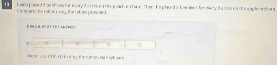 Caleb placed 5 beehives for every 2 acres on the peach orchard. Then, he placed 8 beehives for every 3 acres on the apple orchard. 
Compare the ratios using the tables provided. 
DRAG & DROP THE ANSWER
15 16 10 15
Note: Use CTRL+D to drag the option via keyboard