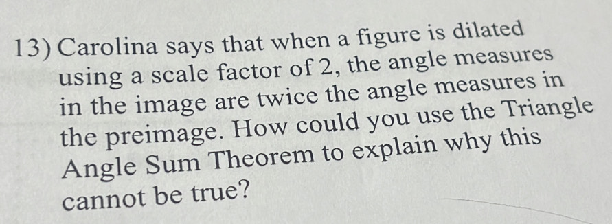 Carolina says that when a figure is dilated 
using a scale factor of 2, the angle measures 
in the image are twice the angle measures in 
the preimage. How could you use the Triangle 
Angle Sum Theorem to explain why this 
cannot be true?