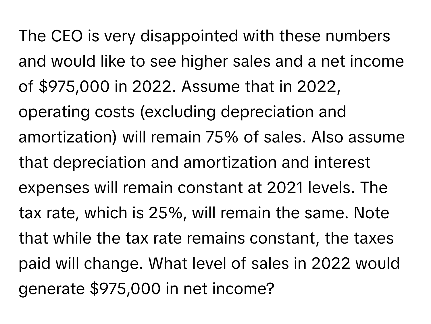 The CEO is very disappointed with these numbers and would like to see higher sales and a net income of $975,000 in 2022. Assume that in 2022, operating costs (excluding depreciation and amortization) will remain 75% of sales. Also assume that depreciation and amortization and interest expenses will remain constant at 2021 levels. The tax rate, which is 25%, will remain the same. Note that while the tax rate remains constant, the taxes paid will change. What level of sales in 2022 would generate $975,000 in net income?