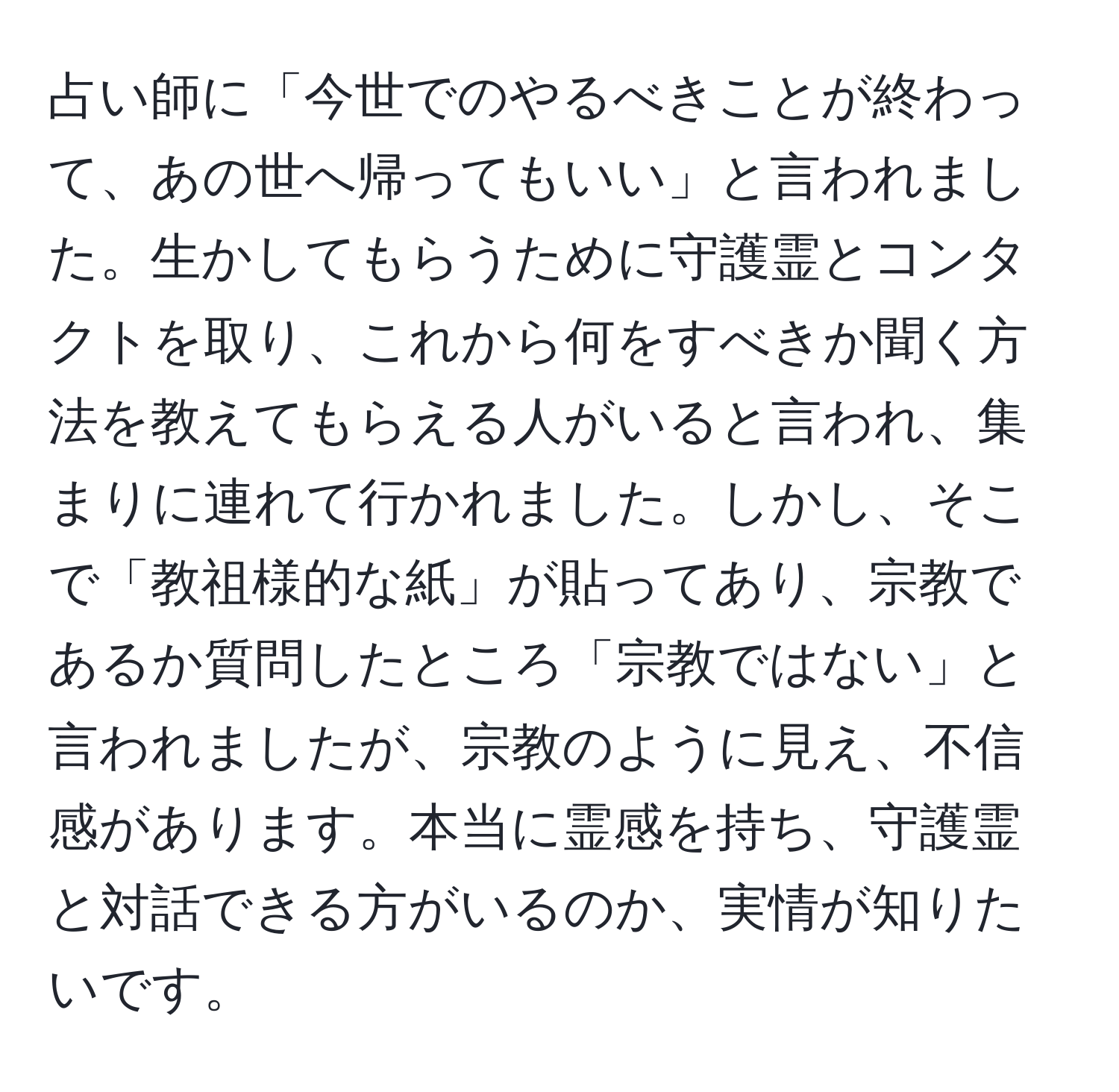 占い師に「今世でのやるべきことが終わって、あの世へ帰ってもいい」と言われました。生かしてもらうために守護霊とコンタクトを取り、これから何をすべきか聞く方法を教えてもらえる人がいると言われ、集まりに連れて行かれました。しかし、そこで「教祖様的な紙」が貼ってあり、宗教であるか質問したところ「宗教ではない」と言われましたが、宗教のように見え、不信感があります。本当に霊感を持ち、守護霊と対話できる方がいるのか、実情が知りたいです。