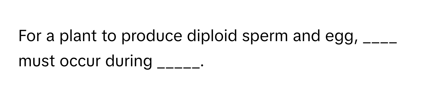 For a plant to produce diploid sperm and egg, ____ must occur during _____.