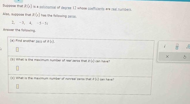 Suppose that R(x) is a polynomial of degree 12 whose coefficients are real numbers. 
Also, suppose that R(x) has the following zeros.
2, -3, 4, -5-5i
Answer the following. 
(a) Find another zero of R(x). 
i  □ /□   sqrt(□ )
× 5 
(b) What is the maximum number of real zeros that R(x) can have? 
(c) What is the maximum number of nonreal zeros that R(x) can have?