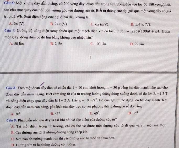 Cầu 6: Một khung dây dẫn phẳng, có 200 vòng dây, quay đều trong từ trường đều với tốc độ 180 vòng/phút,
sao cho trục quay của nó luôn vuông góc với đường sức từ. Biết từ thông cực đại gửi qua một vòng dây có giá
trị 0,02 Wb. Suất điện động cực đại ở hai đầu khung là
A. 6π (V) B. 2 4π (V) C. 6π (mV) D. 1,44π (V)
Câu 7: Cường độ dòng điện xoay chiêu qua một mạch điện kín có biêu thức i=I_0cos (100π t+varphi ) Trong
một giãy, dòng điện có độ lớn bằng không bao nhiêu lần?
A. 50 lần. B. 2 lần. C. 100 lần. D. 99 lần.
1
Câu 8: Treo một đoạn dây dẫn có chiều dài ell =10cm , khối lượng m=30g bãng hai dây mánh, nhẹ sao cho
đoạn dây dẫn nằm ngang. Biết cảm ứng từ của từ trường hướng thẳng đứng xuồng dưới, có độ lớn B=1.5T
và đòng điện chạy qua dây dẫn là I=2A Lầy g=10m/s^2. Bỏ qua lực từ tác dụng lên hai dây mánh. Khi
đoạn dây dẫn nằm cân bằng, góc lệch của dây treo so với phương thắng đứng có số đo bằng
A. 30°. B. 45° C. 60° D. 35°
Câu 9: Phát biểu nào sau đây là sai khi nói về đặc điểm của đường sức từ?
A. Tại mỗi điểm trong từ trường, chi có thể vẽ được một đường sức từ đi qua và chi một mà thôi.
B. Các đường sức từ là những đường cong khép kin.
C. Nơi nào từ trường mạnh hơn thi các đường sức từ ở đó vẽ thưa hơn.
D. Đường sức từ là những đường có hướng.