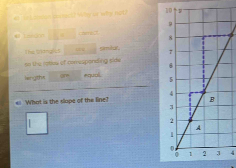 41 7 ts Lotsion correct? Why or why not? 
Laridion carrect 
The triangles are simitar, 
so the ratios of corresponding side 
lengths are equal. 
What is the slope of the line? 
4