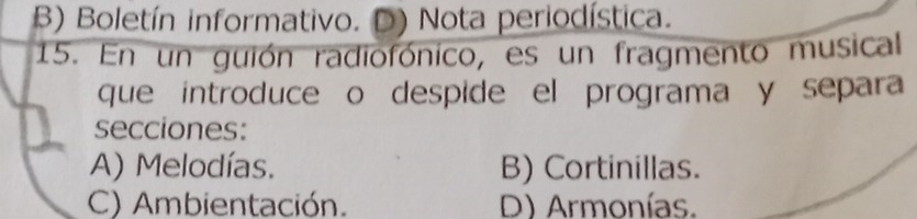 B) Boletín informativo. Nota periodística.
15. En un guión radiofónico, es un fragmento musical
que introduce o despide el programa y separa
secciones:
A) Melodías. B) Cortinillas.
C) Ambientación. D) Armonías.