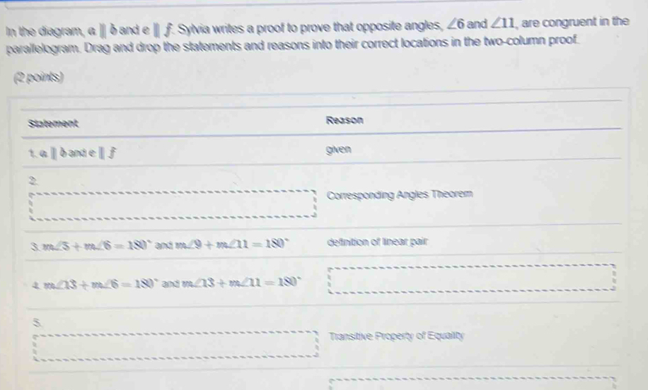 In the diagram, α ∥ δ and e ∥ ƒ. Sylvia writes a proof to prove that opposite angles, ∠ 6 and ∠ 11 , are congruent in the 
parallelogram. Drag and drop the statements and reasons into their correct locations in the two-column proof 
(2 points) 
Statement Reason 
1 aparallel baneparallel f given 
2. 
Corresponding Angles Theorem 
3 m∠ 5+m∠ 6=180° and m∠ 9+m∠ 11=180° definition of linear pair 
4 m∠ 13+m∠ 6=180° and m∠ 13+m∠ 11=180°
5 
Transitive Property of Equality