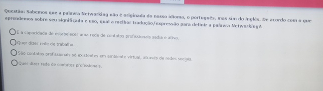 Sabemos que a palavra Networking não é originada do nosso idioma, o português, mas sim do inglês. De acordo com o que
aprendemos sobre seu signifiçado e uso, qual a melhor tradução/expressão para definir a palavra Networking?
É a capacidade de estabelecer uma rede de contatos profissionais sadia e ativa.
Quer dizer rede de trabalho.
São contatos profissionais só existentes em ambiente virtual, através de redes sociais.
Quer dizer rede de contatos profissionais.