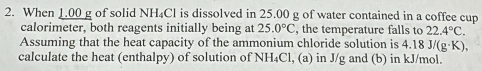 When 1.00 g of solid NH₄Cl is dissolved in 25.00 g of water contained in a coffee cup 
calorimeter, both reagents initially being at 25.0°C , the temperature falls to 22.4°C. 
Assuming that the heat capacity of the ammonium chloride solution is 4.18J/(g· K), 
calculate the heat (enthalpy) of solution of NH_4Cl , (a) in J/g and (b) in kJ/mol.