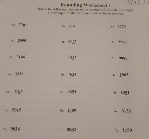 Rounding Worksheet 1
Round the following numbers to the accuracy of the underlined digit.
For example, 5678 means you round to the nearest ten.
1a. 7701 1b. 274 1c. 4670
2a. 5095 2b. 6073 2c. 2526
3a. 2146 3b. 1323 3c. 9885
4a. 1811 4b. 7624 4c. 1965
5a. 4106 5b. 9654 5c. 1591
6a. 5015 6b. 1609 6c. 3130
7a. 9934 7b. 8882 7c. 1190