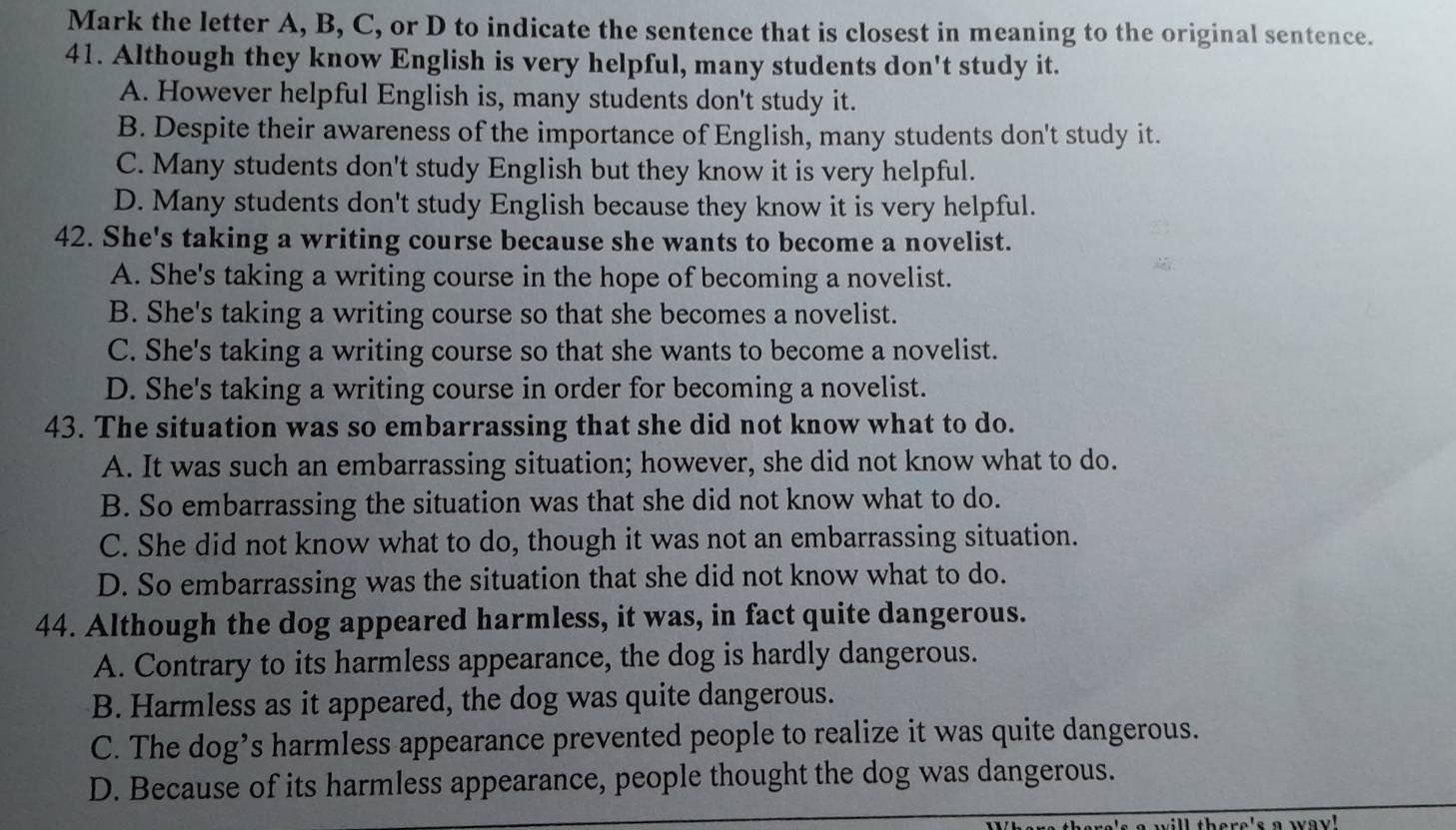 Mark the letter A, B, C, or D to indicate the sentence that is closest in meaning to the original sentence.
41. Although they know English is very helpful, many students don't study it.
A. However helpful English is, many students don't study it.
B. Despite their awareness of the importance of English, many students don't study it.
C. Many students don't study English but they know it is very helpful.
D. Many students don't study English because they know it is very helpful.
42. She's taking a writing course because she wants to become a novelist.
A. She's taking a writing course in the hope of becoming a novelist.
B. She's taking a writing course so that she becomes a novelist.
C. She's taking a writing course so that she wants to become a novelist.
D. She's taking a writing course in order for becoming a novelist.
43. The situation was so embarrassing that she did not know what to do.
A. It was such an embarrassing situation; however, she did not know what to do.
B. So embarrassing the situation was that she did not know what to do.
C. She did not know what to do, though it was not an embarrassing situation.
D. So embarrassing was the situation that she did not know what to do.
44. Although the dog appeared harmless, it was, in fact quite dangerous.
A. Contrary to its harmless appearance, the dog is hardly dangerous.
B. Harmless as it appeared, the dog was quite dangerous.
C. The dog’s harmless appearance prevented people to realize it was quite dangerous.
D. Because of its harmless appearance, people thought the dog was dangerous.
e's a way!