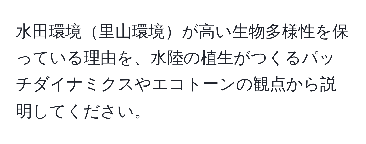 水田環境里山環境が高い生物多様性を保っている理由を、水陸の植生がつくるパッチダイナミクスやエコトーンの観点から説明してください。