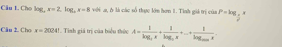 Cho log _ax=2, log _bx=8 với a, b là các số thực lớn hơn 1. Tính giá trị ciaP=log _ a/b^2 x
Câu 2. Cho x=2024!. Tính giá trị của biểu thức A=frac 1log _2x+frac 1log _3x+...+frac 1log _2024x.