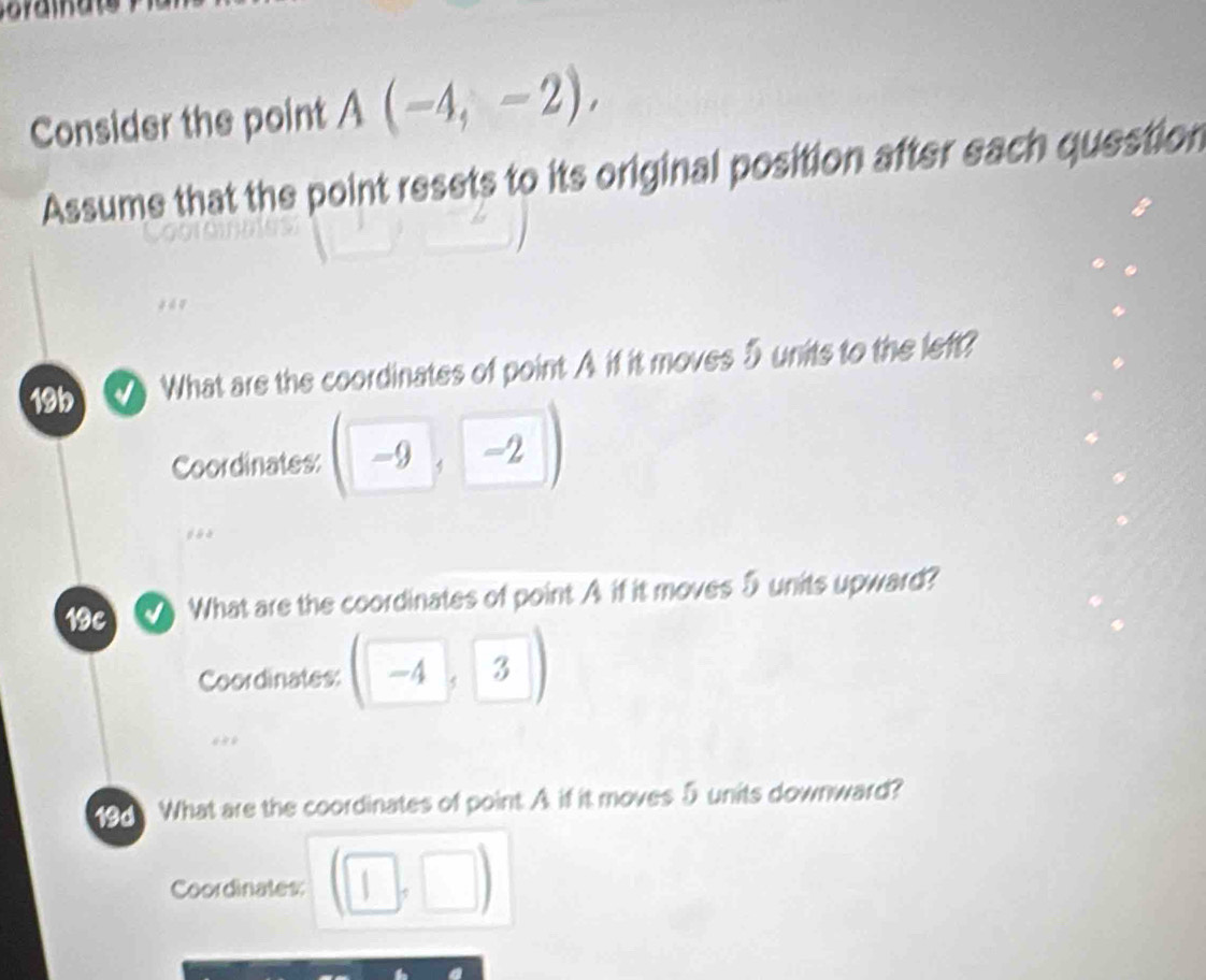 Consider the point A(-4,-2), 
Assume that the point resets to its original position after each question 
19b What are the coordinates of point A if it moves 5 units to the left? 
Coordinates: -9, -2
19c What are the coordinates of point A if it moves 5units upward? 
Coordinates: -4, 
19d What are the coordinates of point. A if it moves 5 units downward? 
Coordinates: 1