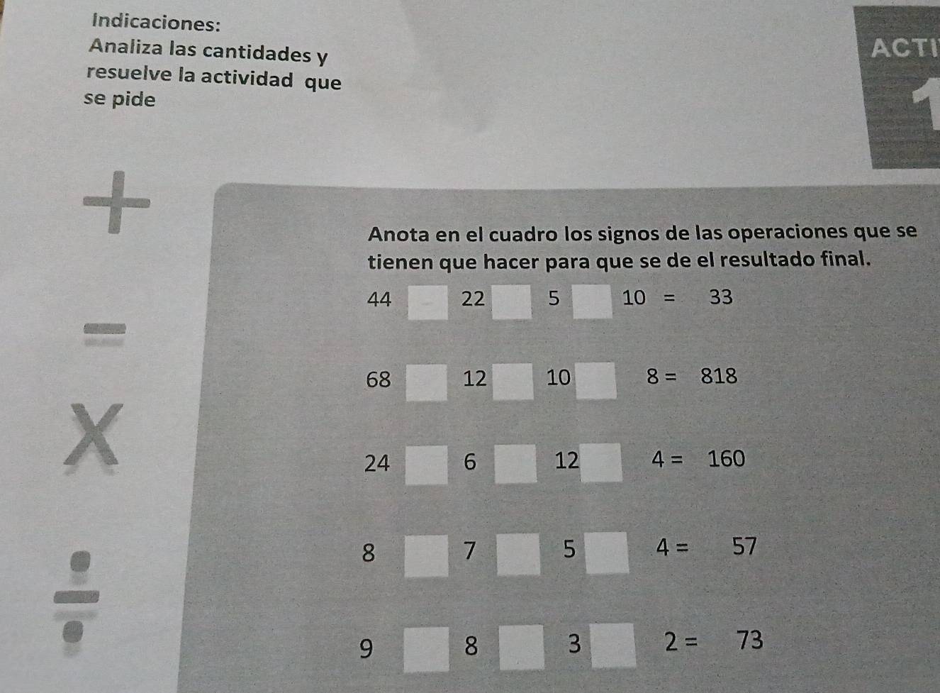 Indicaciones: 
Analiza las cantidades y 
ACTI 
resuelve la actividad que 
se pide 
+ 
Anota en el cuadro los signos de las operaciones que se 
tienen que hacer para que se de el resultado final.
44 22 5 10=33
=
68 12 10 8=818
X
24 6 12 4=160
8
7
5 4=57
9
8 3
2=73