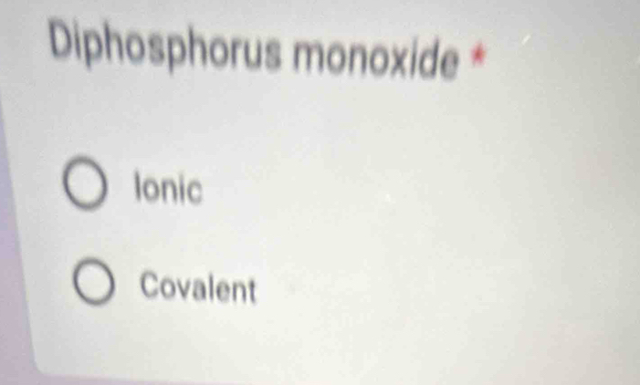 Diphosphorus monoxide *
Ionic
Covalent