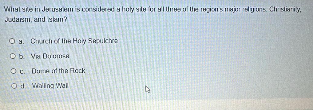 What site in Jerusalem is considered a holy site for all three of the region's major religions: Christianity,
Judaism, and Islam?
a. Church of the Holy Sepulchre
b. Via Dolorosa
c. Dome of the Rock
d Wailing Wall