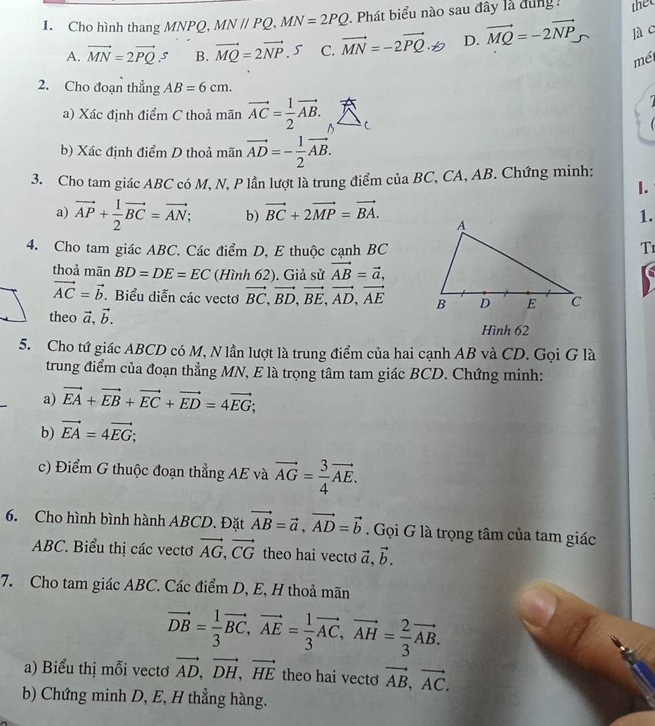 Cho hình thang MNPQ, MN//PQ,MN=2PQ. Phát biểu nào sau đây là dung :
thet
A. vector MN=2vector PQ.s B. vector MQ=2vector NP. 5 C. vector MN=-2vector PQ· != 2 D. vector MQ=-2vector NP là c
mét
2. Cho đoạn thẳng AB=6cm.
a) Xác định điểm C thoả mãn vector AC= 1/2 vector AB. ^
b) Xác định điểm D thoả mãn vector AD=- 1/2 vector AB.
3. Cho tam giác ABC có M, N, P lần lượt là trung điểm của BC, CA, AB. Chứng minh:
I.
a) vector AP+ 1/2 vector BC=vector AN; b) vector BC+2vector MP=vector BA. 1.
4. Cho tam giác ABC. Các điểm D, E thuộc cạnh BCT1
thoả mãn BD=DE=EC (Hình 62). Giả sử vector AB=vector a,
vector AC=vector b. Biểu diễn các vectơ vector BC,vector BD,vector BE,vector AD,vector AE
theo vector a,vector b.
Hình 62
5. Cho tứ giác ABCD có M, N lần lượt là trung điểm của hai cạnh AB và CD. Gọi G là
trung điểm của đoạn thẳng MN, E là trọng tâm tam giác BCD. Chứng minh:
a) vector EA+vector EB+vector EC+vector ED=4vector EG;
b) vector EA=4vector EG;
c) Điểm G thuộc đoạn thẳng AE và vector AG= 3/4 vector AE.
6. Cho hình bình hành ABCD. Đặt vector AB=vector a,vector AD=vector b. Gọi G là trọng tâm của tam giác
ABC. Biểu thị các vectơ vector AG,vector CG theo hai vecto vector a,vector b.
7. Cho tam giác ABC. Các điểm D, E, H thoả mãn
vector DB= 1/3 vector BC,vector AE= 1/3 vector AC,vector AH= 2/3 vector AB.
a) Biểu thị mỗi vectơ vector AD,vector DH,vector HE theo hai vecto vector AB,vector AC.
b) Chứng minh D, E, H thẳng hàng.