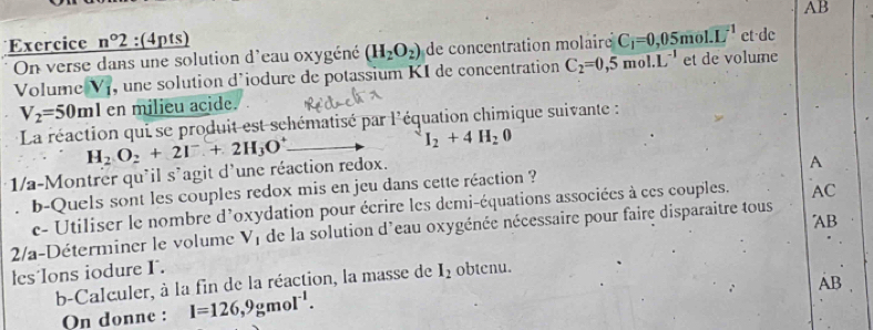 AB 
Exercice n°2 :(4pts) et de 
On verse dans une solution d'eau oxygéné (H_2O_2) de concentration molaire C_1=0,05mol· L^(-1)
Volume V_1 , une solution d'iodure de potassium KI de concentration C_2=0,5mol.L^(-1) et de volume
V_2=50ml en milieu acide. 
La réaction qui se produit est schématisé par l'équation chimique suivante :
H_2O_2+2I^-+2H_3O^+
I_2+4H_20
1/a-Montrer qu'il s'agit d'une réaction redox. 
A 
b-Quels sont les couples redox mis en jeu dans cette réaction ? 
c- Utiliser le nombre d'oxydation pour écrire les demi-équations associées à ces couples. AC 
2/a-Déterminer le volume V_1 de la solution d'eau oxygénée nécessaire pour faire disparaitre tous 
les´lons iodure I. AB
b-Calculer, à la fin de la réaction, la masse de I_2 obtenu. 
AB 
On donne : I=126,9gmoI^(-1).