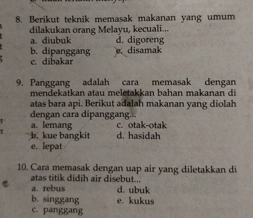 Berikut teknik memasak makanan yang umum
dilakukan orang Melayu, kecuali...
a. diubuk d. digoreng
b. dipanggang e. disamak
c. dibakar
9. Panggang adalah cara memasak dengan
mendekatkan atau meletakkan bahan makanan di
atas bara api. Berikut adalah makanan yang diolah
dengan cara dipanggang...
1 a. lemang c. otak-otak
1 b. kue bangkit d. hasidah
e. lepat
10. Cara memasak dengan uap air yang diletakkan di
atas titik didih air disebut...
a. rebus d. ubuk
b. singgang e. kukus
c. panggang