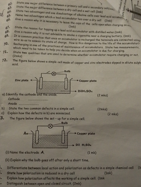 State one major difference between a primary cell and a secondary cell(1nk) 8
63. State the major difference between a dry cell and a wet cell (1mk)
64- State two advantages and one disadvantage of alkaline cells over lead acid accumu
55. Name two advantages which a lead accumulator has over a dry cel! (2mk)
66. Give a reason why it is necessary to leave the caps of the cells open when charging an a
(1mk)
67. State the reason for topping up a lead acid accumulator with distilled water.(1mk)
65. Give a reason why it is not advisable to smoke a cigarette near a charging battery. (1mk)
69. It is common practice that once an accumulator is recharged the terminals are connected using
wire so as to assess its state of charge. How is this dangerous to the life of the accumulator?
70. Recharging is one of the practices of maintenance of accumulators. State two measurements,
which need to be taken to help you decide when an accumulator is due for charging.
71. State two qualities that are used to determine whether accumulator require charging or not,
(2mks)
72. The figure below shows a simple cell made of copper and zinc electrodes dipped in dilute sulph
acid.
a) Idks)
Cathode_
Anode_
b) State the two common defects in a simple cell. (2mks)
c) Explain how the defects in b) are minimized. (2 mks)
3. The figure below shows the set - up for a simple cell.
(i) Name the electrode A. (1 mk)
(ii) Explain why the bulb goes off after only a short time.
. Differentiate between local action and polarization as defects in a simple chemical cell (1
. State how polarization is reduced in a dry cell (1mk)
Explain how polarization affects the working of a simple cell. (1mk
Distinguish between open and closed circuit. (2mk)